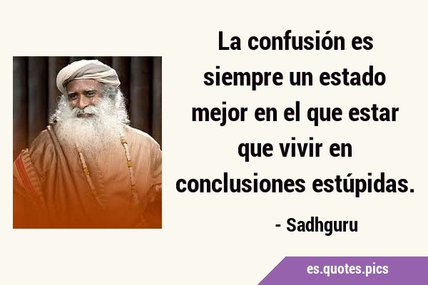 La confusión es siempre un estado mejor en el que estar que vivir en conclusiones …